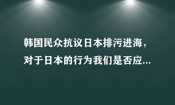 韩国民众抗议日本排污进海，对于日本的行为我们是否应该严厉阻止？