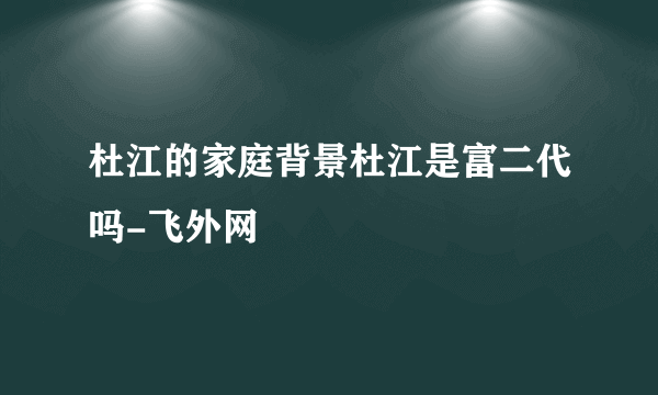 杜江的家庭背景杜江是富二代吗-飞外网