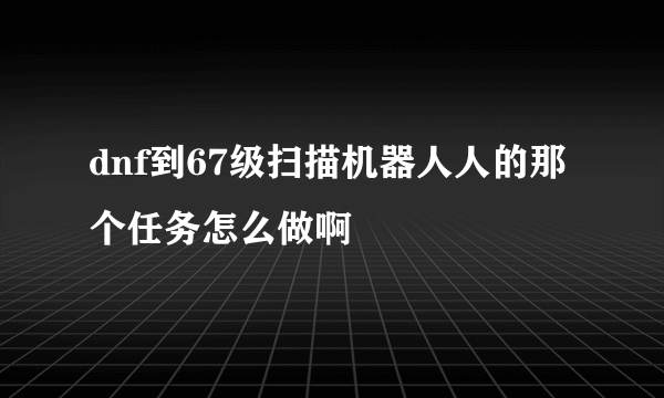 dnf到67级扫描机器人人的那个任务怎么做啊