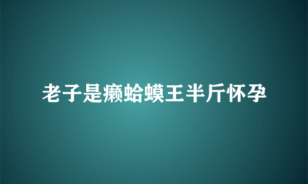 老子是癞蛤蟆王半斤怀孕