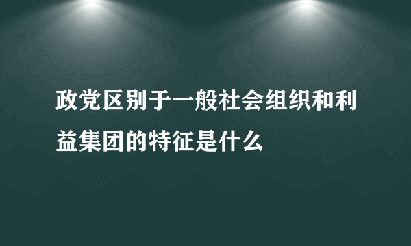 政党区别于一般社会组织和利益集团的特征是什么