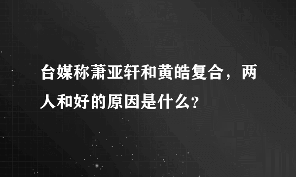 台媒称萧亚轩和黄皓复合，两人和好的原因是什么？