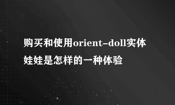 购买和使用orient-doll实体娃娃是怎样的一种体验