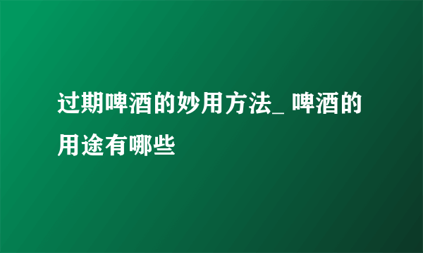 过期啤酒的妙用方法_ 啤酒的用途有哪些