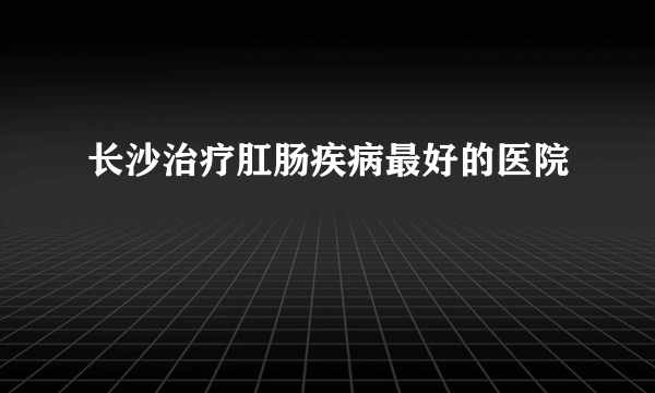 长沙治疗肛肠疾病最好的医院