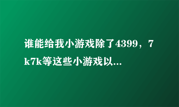 谁能给我小游戏除了4399，7k7k等这些小游戏以外还有什么小游戏？最好列个表，尽快！