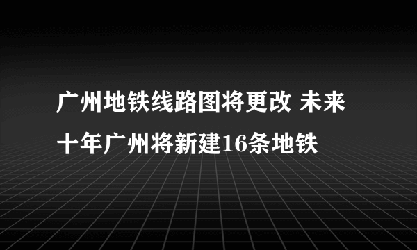 广州地铁线路图将更改 未来十年广州将新建16条地铁