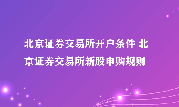 北京证券交易所开户条件 北京证券交易所新股申购规则