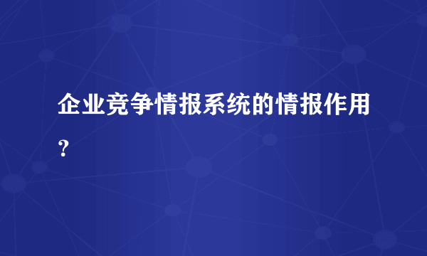 企业竞争情报系统的情报作用？