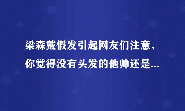 梁森戴假发引起网友们注意，你觉得没有头发的他帅还是有头发的他帅？