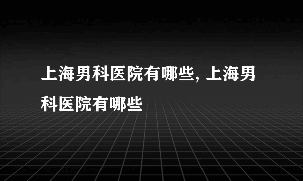 上海男科医院有哪些, 上海男科医院有哪些