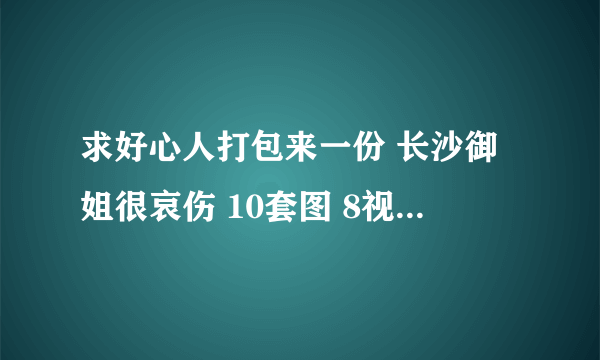 求好心人打包来一份 长沙御姐很哀伤 10套图 8视频全集，谢谢了