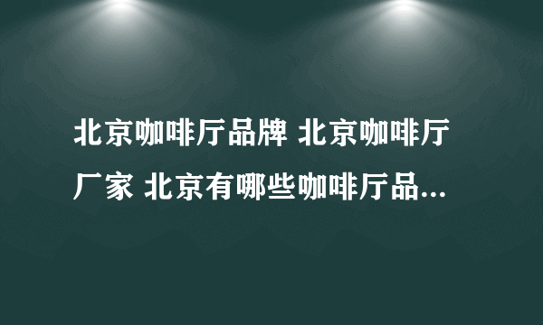 北京咖啡厅品牌 北京咖啡厅厂家 北京有哪些咖啡厅品牌【品牌库】