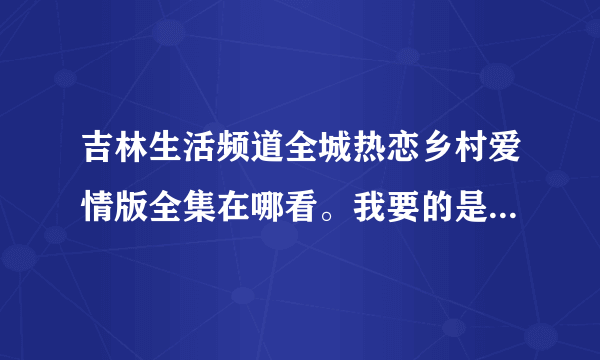 吉林生活频道全城热恋乡村爱情版全集在哪看。我要的是全集，因为太好看了。没全集能整多少是多少