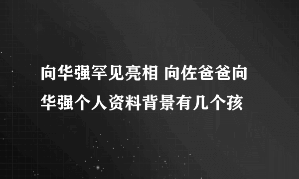 向华强罕见亮相 向佐爸爸向华强个人资料背景有几个孩