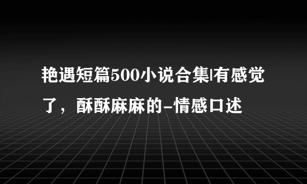 艳遇短篇500小说合集|有感觉了，酥酥麻麻的-情感口述