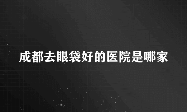 成都去眼袋好的医院是哪家