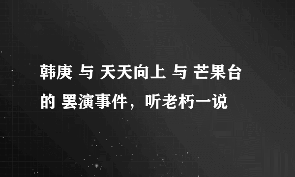 韩庚 与 天天向上 与 芒果台 的 罢演事件，听老朽一说