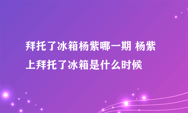 拜托了冰箱杨紫哪一期 杨紫上拜托了冰箱是什么时候