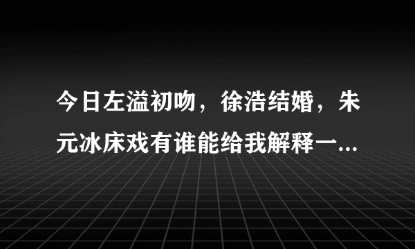 今日左溢初吻，徐浩结婚，朱元冰床戏有谁能给我解释一下（左溢初吻，徐浩结婚，朱元冰床戏有谁能给我解释一下）