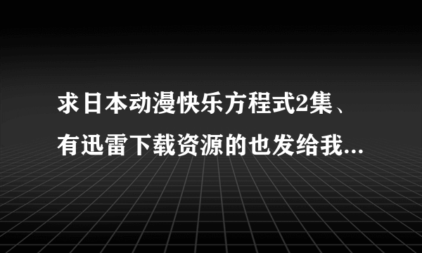 求日本动漫快乐方程式2集、有迅雷下载资源的也发给我、、、最好是下载好的。 非常感谢。。。