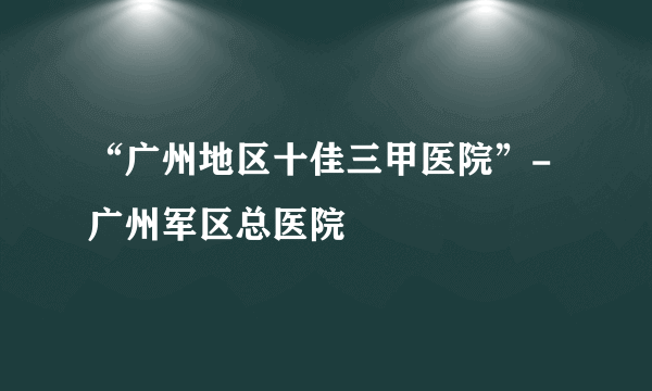 “广州地区十佳三甲医院”-广州军区总医院