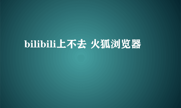 bilibili上不去 火狐浏览器