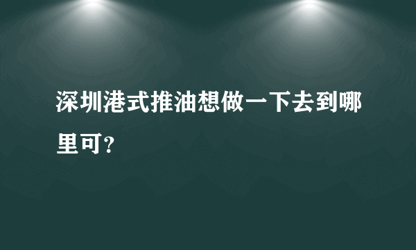 深圳港式推油想做一下去到哪里可？