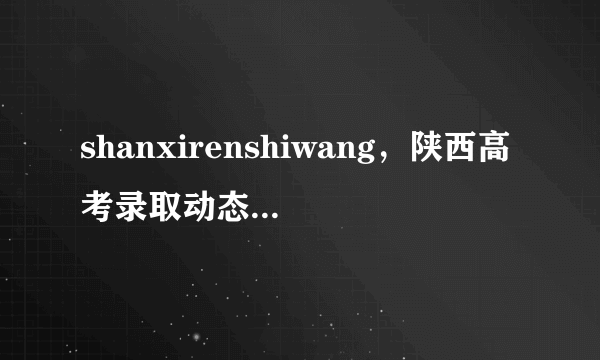 shanxirenshiwang，陕西高考录取动态信息查询