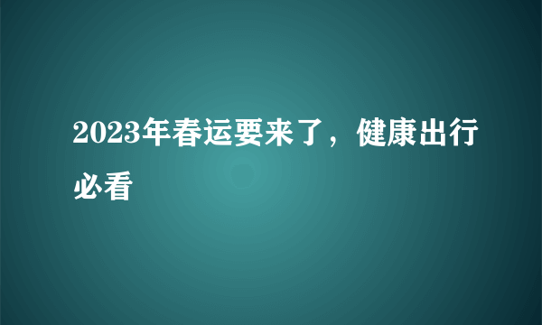 2023年春运要来了，健康出行必看