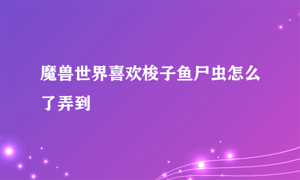 魔兽世界喜欢梭子鱼尸虫怎么了弄到