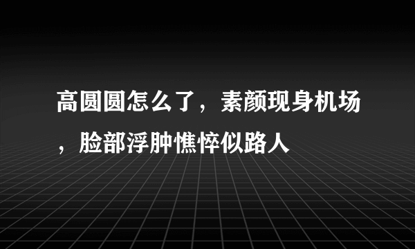 高圆圆怎么了，素颜现身机场，脸部浮肿憔悴似路人