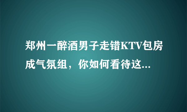 郑州一醉酒男子走错KTV包房成气氛组，你如何看待这样的自来熟？