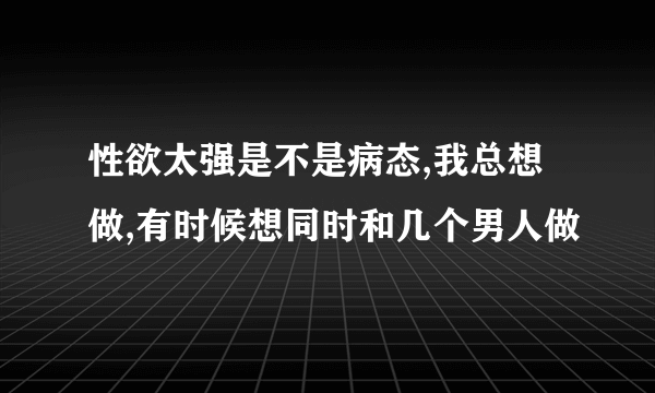 性欲太强是不是病态,我总想做,有时候想同时和几个男人做