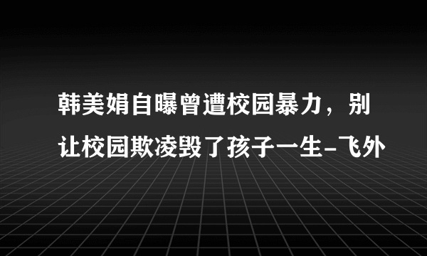 韩美娟自曝曾遭校园暴力，别让校园欺凌毁了孩子一生-飞外