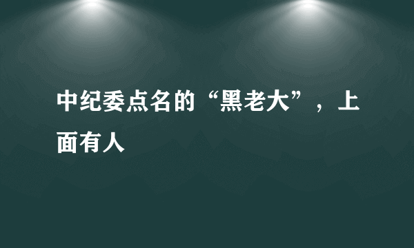 中纪委点名的“黑老大”，上面有人