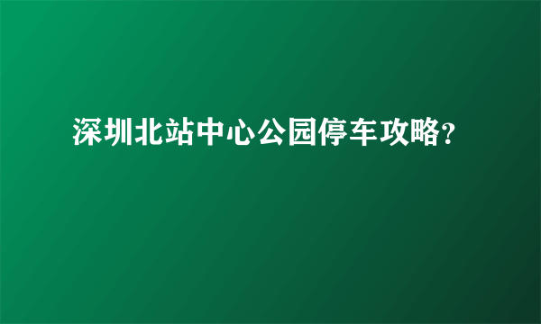 深圳北站中心公园停车攻略？