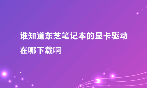 谁知道东芝笔记本的显卡驱动在哪下载啊