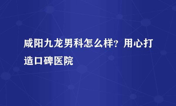 咸阳九龙男科怎么样？用心打造口碑医院