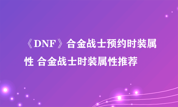 《DNF》合金战士预约时装属性 合金战士时装属性推荐