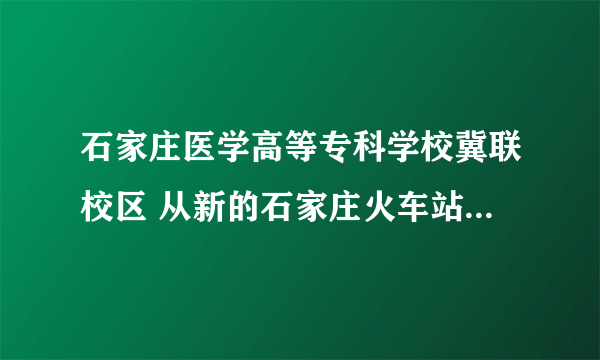 石家庄医学高等专科学校冀联校区 从新的石家庄火车站怎么走？？