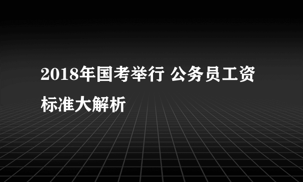 2018年国考举行 公务员工资标准大解析