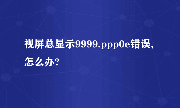 视屏总显示9999.ppp0e错误,怎么办?