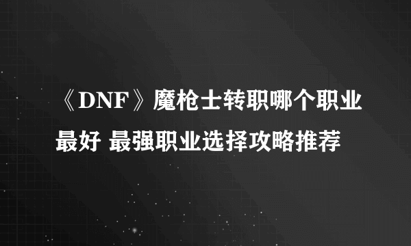 《DNF》魔枪士转职哪个职业最好 最强职业选择攻略推荐