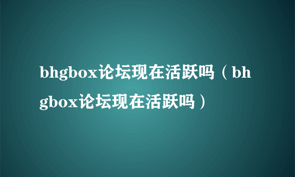 bhgbox论坛现在活跃吗（bhgbox论坛现在活跃吗）