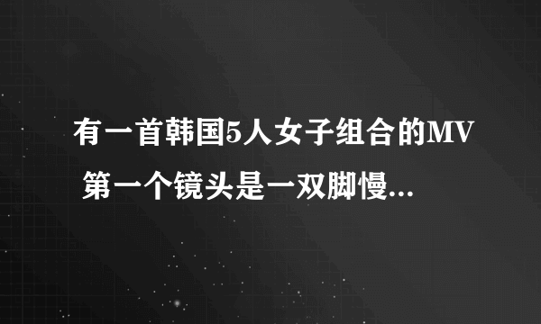 有一首韩国5人女子组合的MV 第一个镜头是一双脚慢慢走然后就出现了一歌男人再床上坐着，