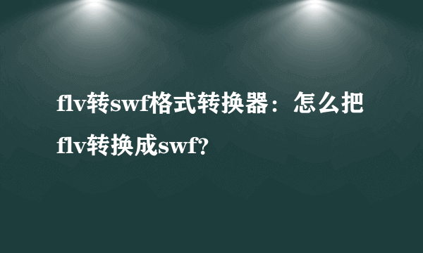 flv转swf格式转换器：怎么把flv转换成swf？