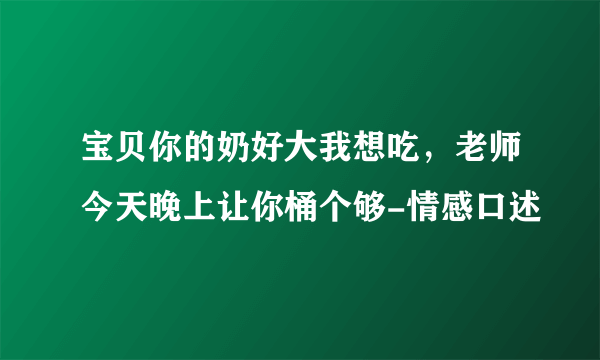 宝贝你的奶好大我想吃，老师今天晚上让你桶个够-情感口述