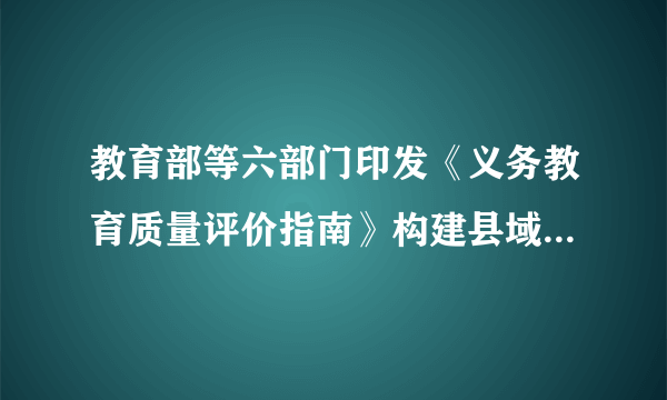 教育部等六部门印发《义务教育质量评价指南》构建县域、学校、学生三个层面评价体系