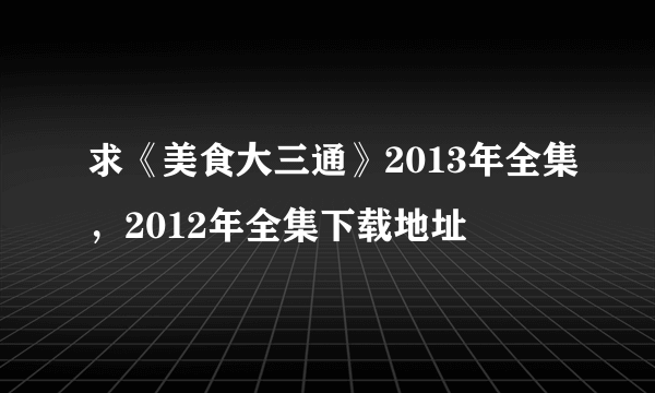 求《美食大三通》2013年全集，2012年全集下载地址